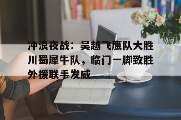 关于冲浪夜战：吴越飞鹰队大胜川蜀犀牛队，临门一脚致胜外援联手发威的信息