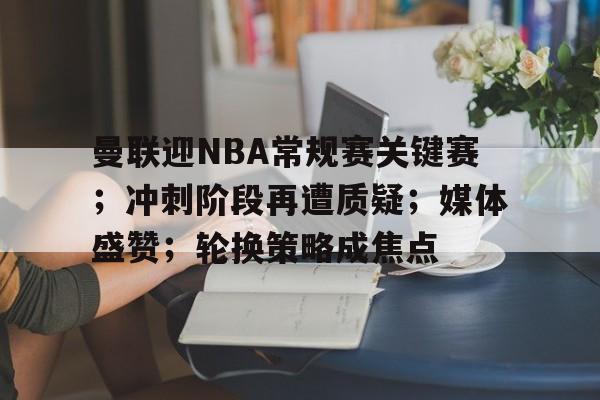 曼联迎NBA常规赛关键赛；冲刺阶段再遭质疑；媒体盛赞；轮换策略成焦点的简单介绍