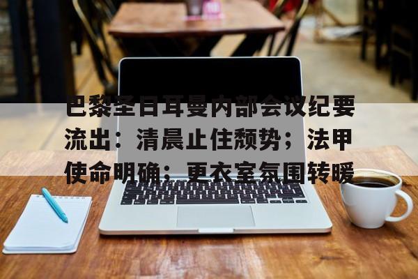 关于巴黎圣日耳曼内部会议纪要流出：清晨止住颓势；法甲使命明确；更衣室氛围转暖的信息-九游云游戏平台入口